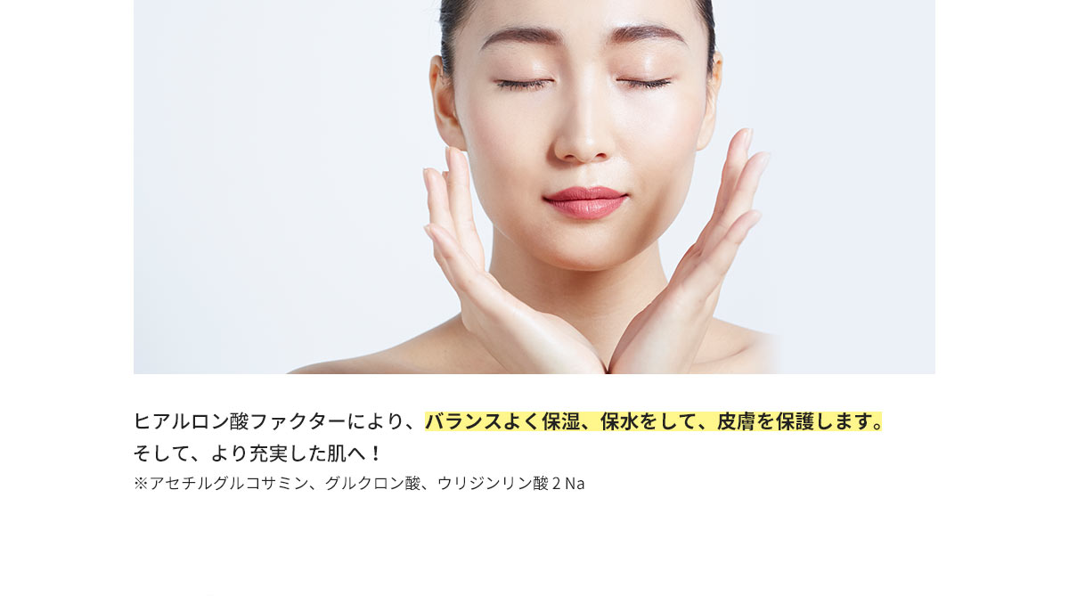 ヒアルロン酸ファクターにより、バランスよく保湿、保水をして、皮膚を保護します