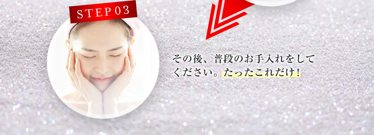 STEP03 そのあと、普段のお手入れをしてください。たったこれだけ！